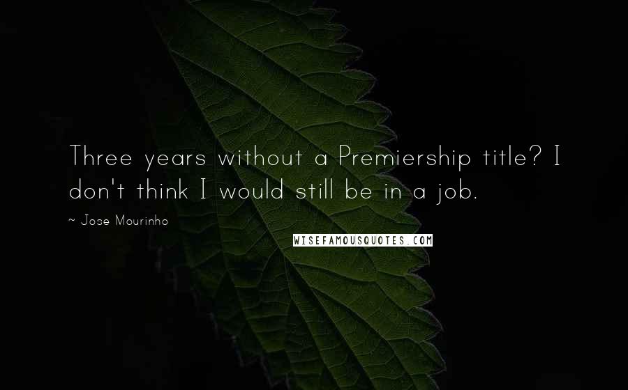 Jose Mourinho Quotes: Three years without a Premiership title? I don't think I would still be in a job.