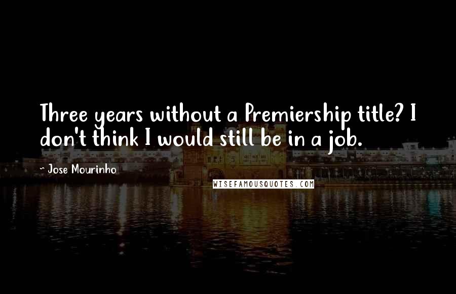 Jose Mourinho Quotes: Three years without a Premiership title? I don't think I would still be in a job.