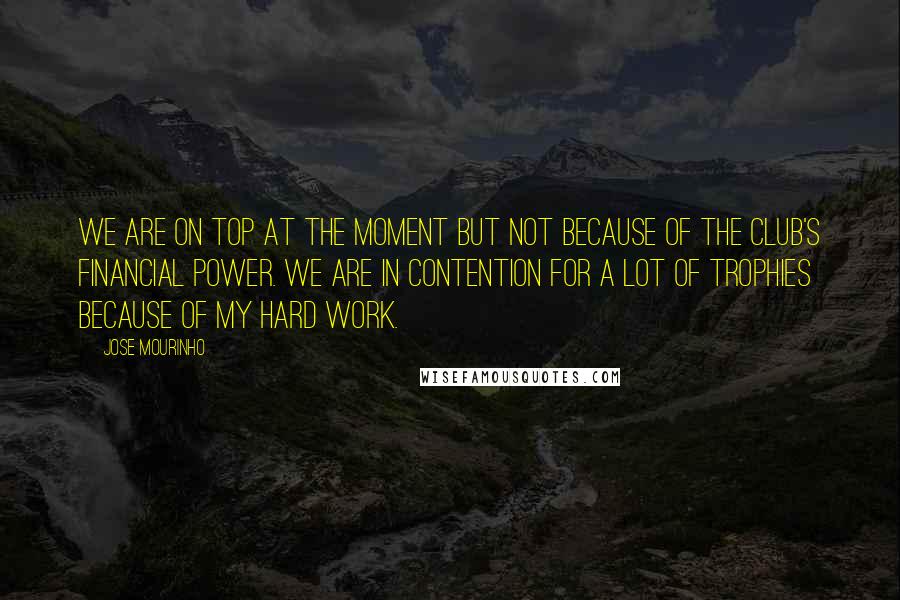 Jose Mourinho Quotes: We are on top at the moment but not because of the club's financial power. We are in contention for a lot of trophies because of my hard work.