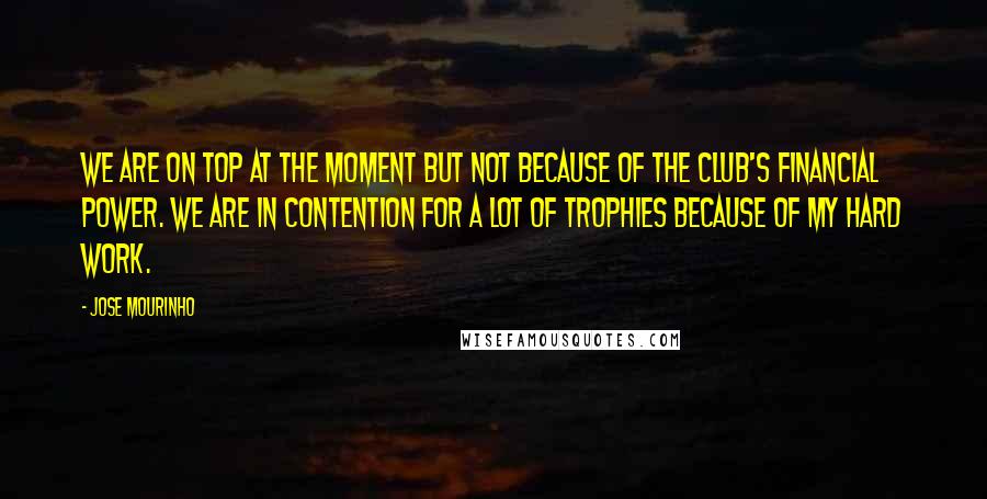 Jose Mourinho Quotes: We are on top at the moment but not because of the club's financial power. We are in contention for a lot of trophies because of my hard work.