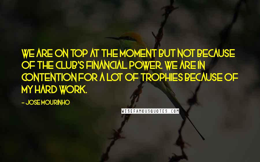 Jose Mourinho Quotes: We are on top at the moment but not because of the club's financial power. We are in contention for a lot of trophies because of my hard work.