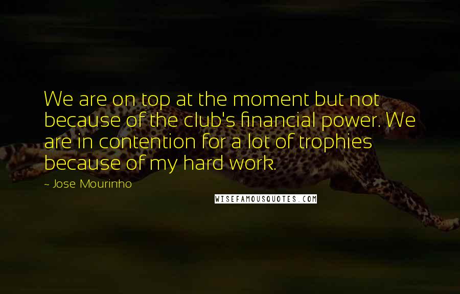 Jose Mourinho Quotes: We are on top at the moment but not because of the club's financial power. We are in contention for a lot of trophies because of my hard work.