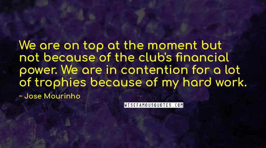 Jose Mourinho Quotes: We are on top at the moment but not because of the club's financial power. We are in contention for a lot of trophies because of my hard work.