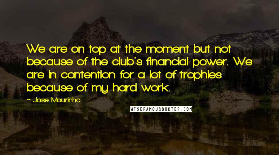 Jose Mourinho Quotes: We are on top at the moment but not because of the club's financial power. We are in contention for a lot of trophies because of my hard work.