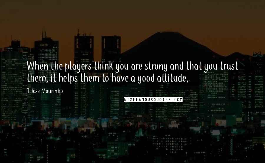 Jose Mourinho Quotes: When the players think you are strong and that you trust them, it helps them to have a good attitude,