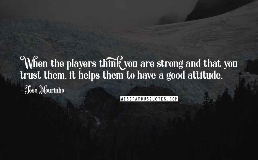 Jose Mourinho Quotes: When the players think you are strong and that you trust them, it helps them to have a good attitude,