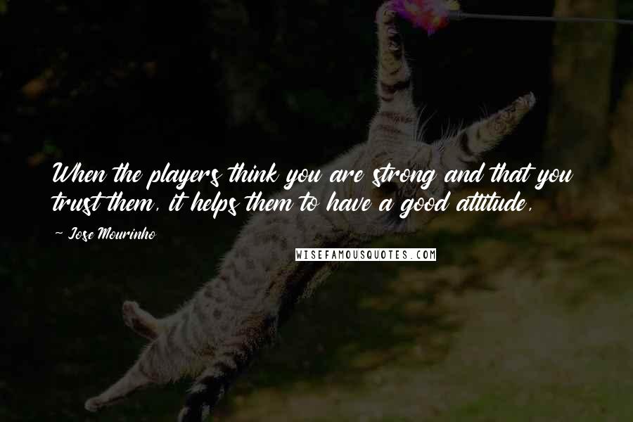 Jose Mourinho Quotes: When the players think you are strong and that you trust them, it helps them to have a good attitude,