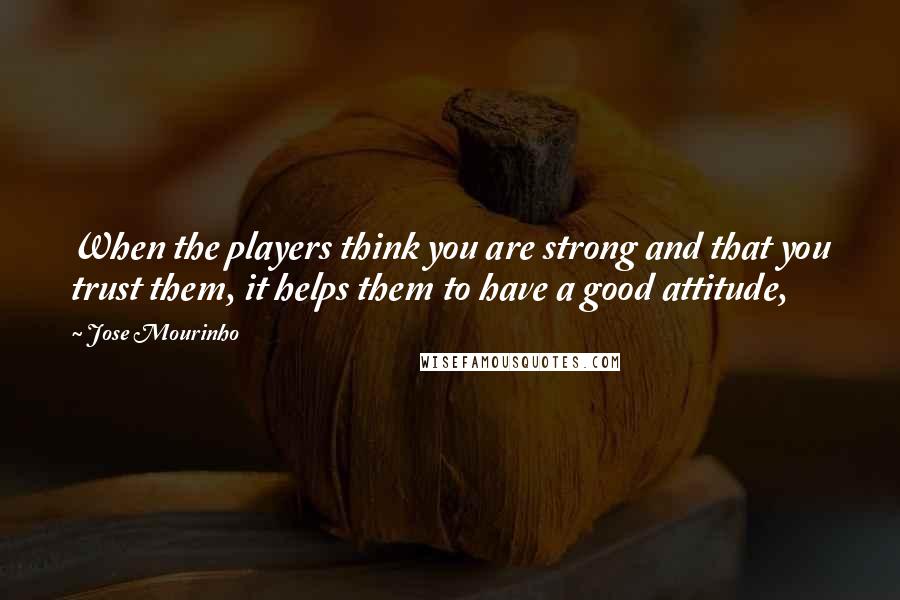 Jose Mourinho Quotes: When the players think you are strong and that you trust them, it helps them to have a good attitude,