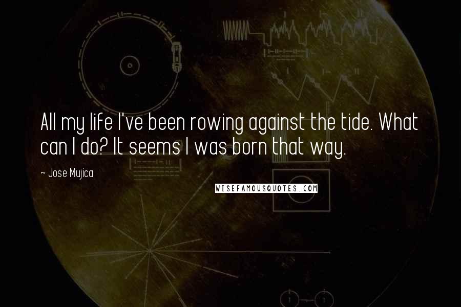 Jose Mujica Quotes: All my life I've been rowing against the tide. What can I do? It seems I was born that way.
