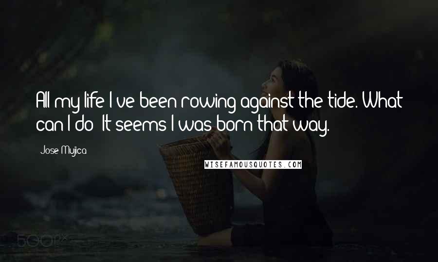 Jose Mujica Quotes: All my life I've been rowing against the tide. What can I do? It seems I was born that way.