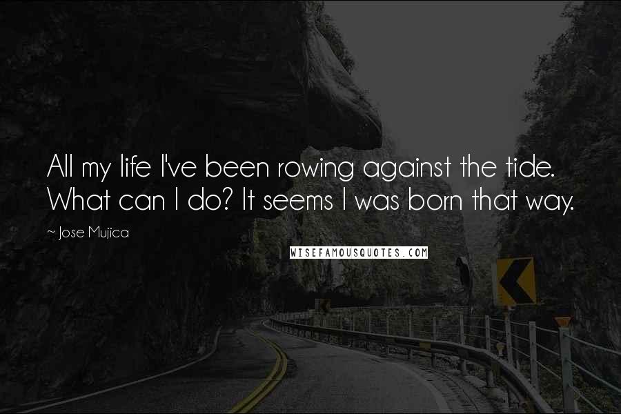 Jose Mujica Quotes: All my life I've been rowing against the tide. What can I do? It seems I was born that way.