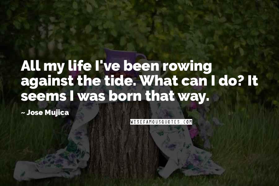 Jose Mujica Quotes: All my life I've been rowing against the tide. What can I do? It seems I was born that way.