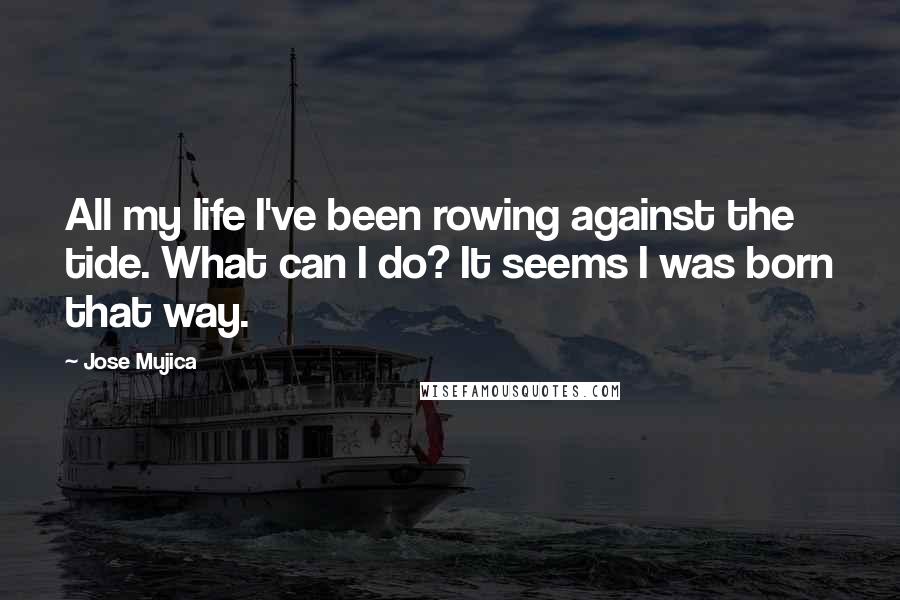 Jose Mujica Quotes: All my life I've been rowing against the tide. What can I do? It seems I was born that way.