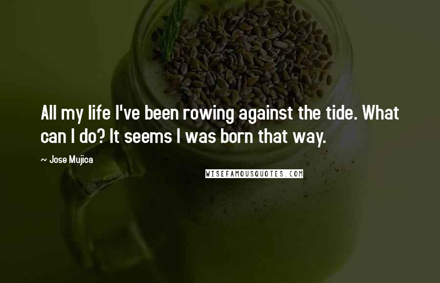 Jose Mujica Quotes: All my life I've been rowing against the tide. What can I do? It seems I was born that way.