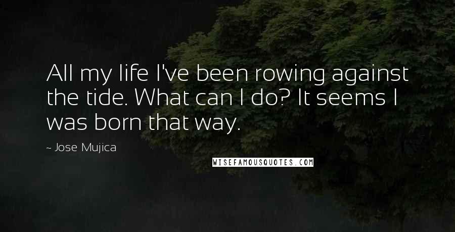 Jose Mujica Quotes: All my life I've been rowing against the tide. What can I do? It seems I was born that way.