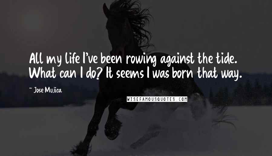Jose Mujica Quotes: All my life I've been rowing against the tide. What can I do? It seems I was born that way.