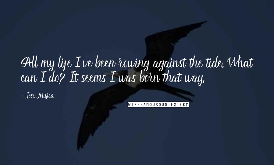 Jose Mujica Quotes: All my life I've been rowing against the tide. What can I do? It seems I was born that way.