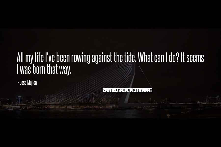 Jose Mujica Quotes: All my life I've been rowing against the tide. What can I do? It seems I was born that way.