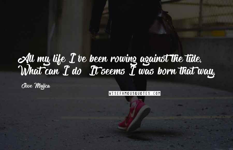 Jose Mujica Quotes: All my life I've been rowing against the tide. What can I do? It seems I was born that way.