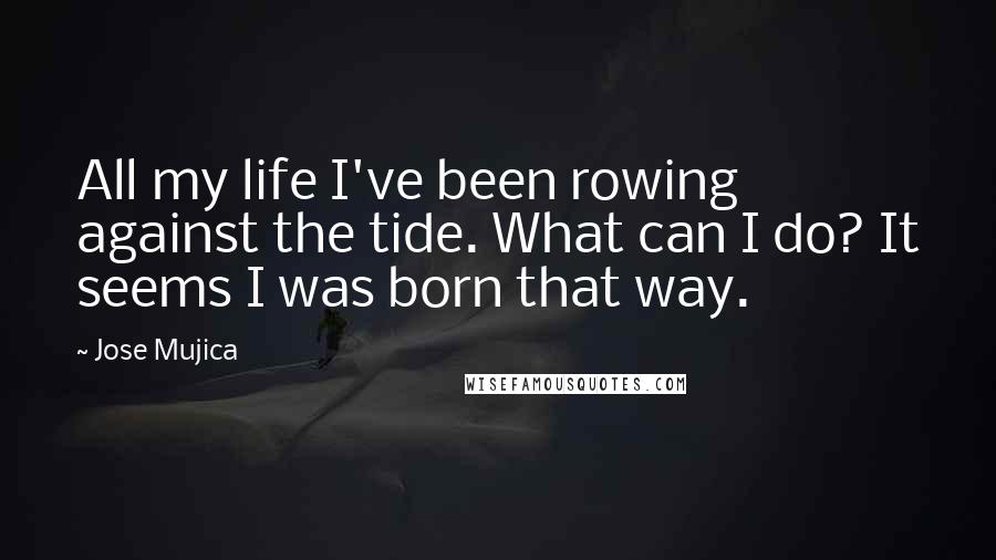 Jose Mujica Quotes: All my life I've been rowing against the tide. What can I do? It seems I was born that way.