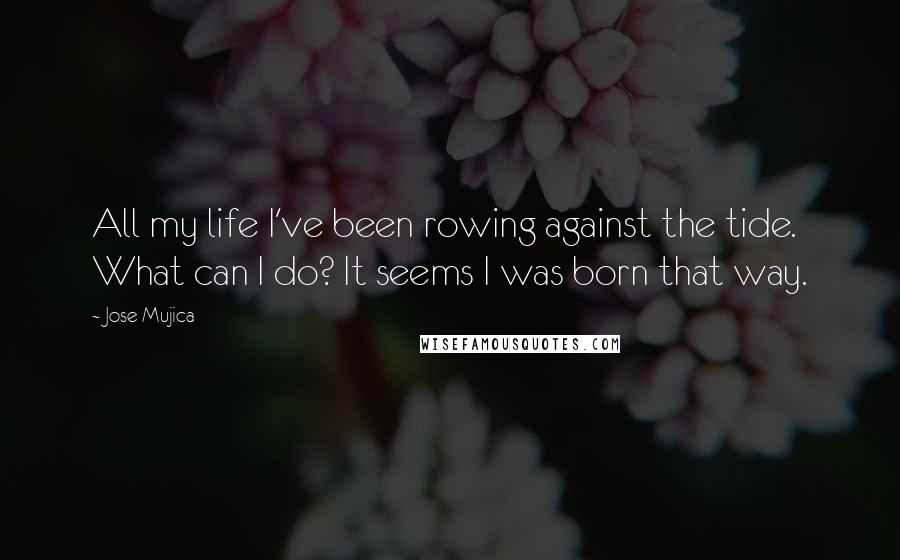 Jose Mujica Quotes: All my life I've been rowing against the tide. What can I do? It seems I was born that way.