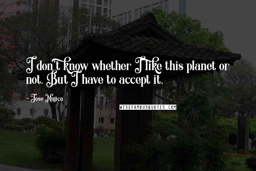 Jose Mujica Quotes: I don't know whether I like this planet or not. But I have to accept it.