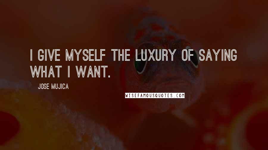 Jose Mujica Quotes: I give myself the luxury of saying what I want.