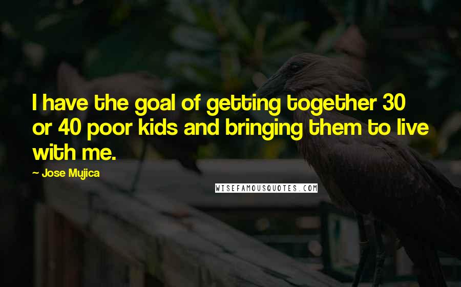 Jose Mujica Quotes: I have the goal of getting together 30 or 40 poor kids and bringing them to live with me.