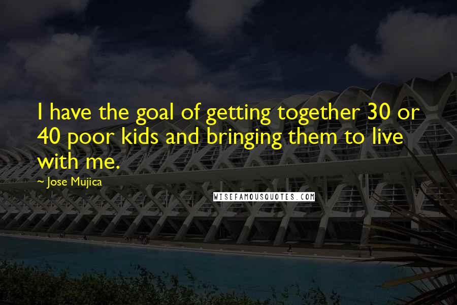 Jose Mujica Quotes: I have the goal of getting together 30 or 40 poor kids and bringing them to live with me.