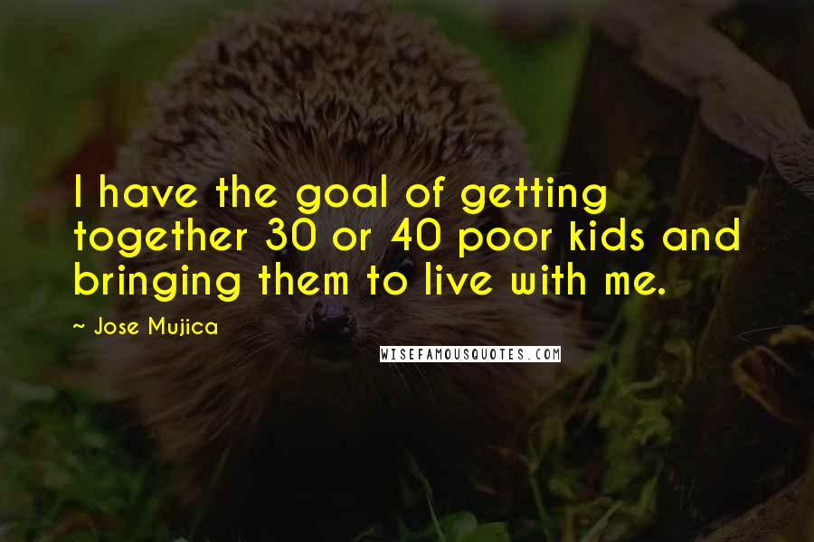 Jose Mujica Quotes: I have the goal of getting together 30 or 40 poor kids and bringing them to live with me.