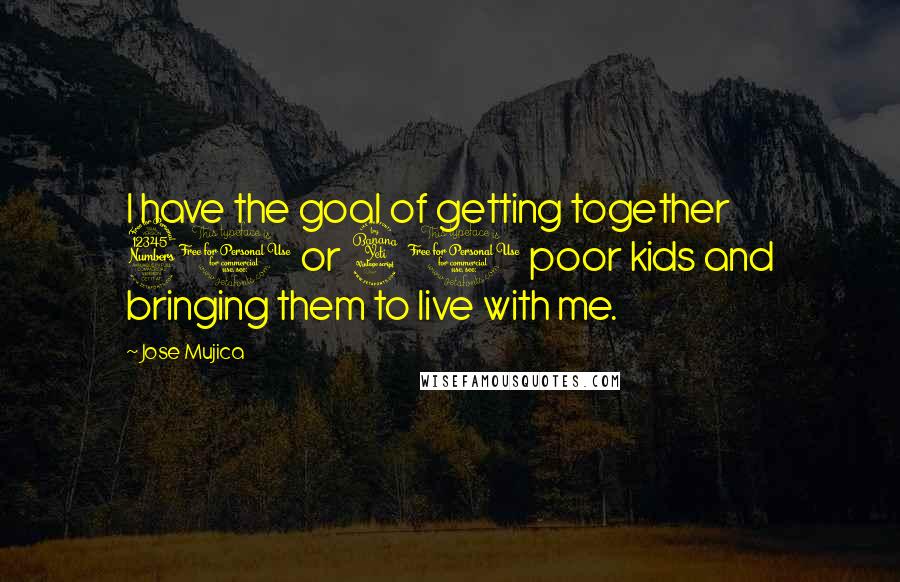 Jose Mujica Quotes: I have the goal of getting together 30 or 40 poor kids and bringing them to live with me.