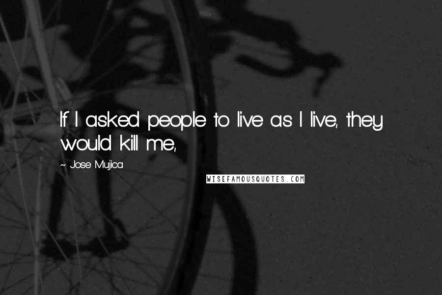 Jose Mujica Quotes: If I asked people to live as I live, they would kill me,