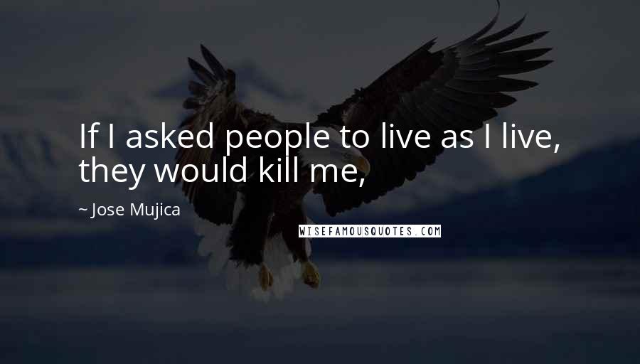Jose Mujica Quotes: If I asked people to live as I live, they would kill me,
