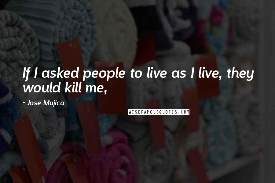 Jose Mujica Quotes: If I asked people to live as I live, they would kill me,
