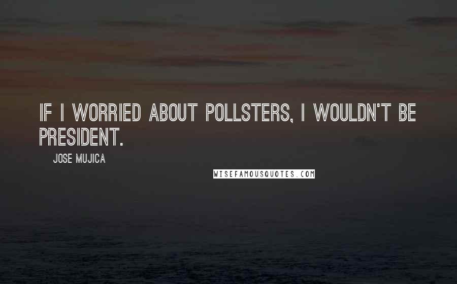 Jose Mujica Quotes: If I worried about pollsters, I wouldn't be president.