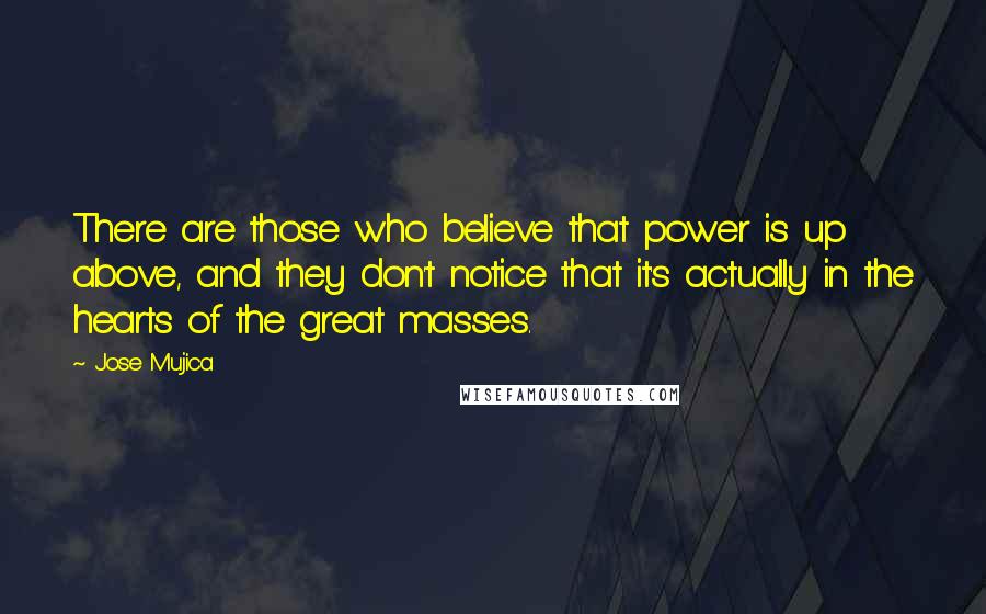 Jose Mujica Quotes: There are those who believe that power is up above, and they don't notice that it's actually in the hearts of the great masses.