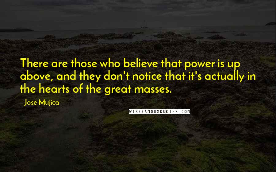 Jose Mujica Quotes: There are those who believe that power is up above, and they don't notice that it's actually in the hearts of the great masses.