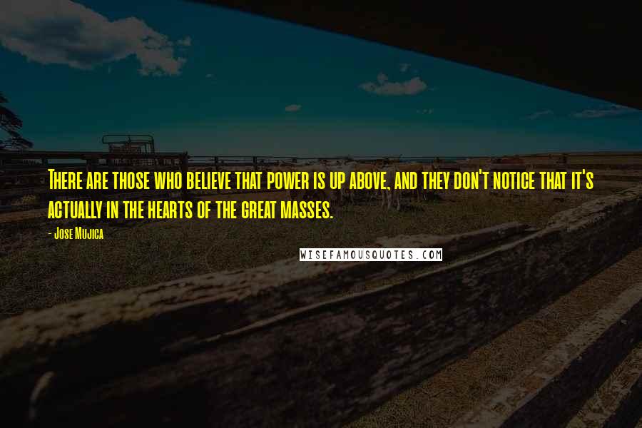Jose Mujica Quotes: There are those who believe that power is up above, and they don't notice that it's actually in the hearts of the great masses.