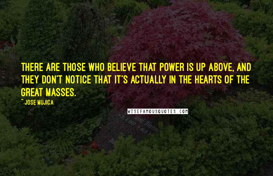 Jose Mujica Quotes: There are those who believe that power is up above, and they don't notice that it's actually in the hearts of the great masses.