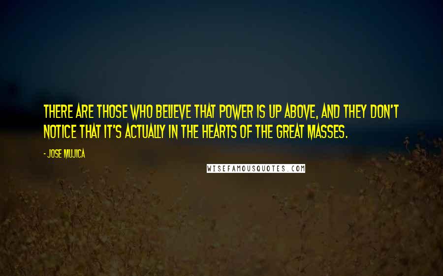 Jose Mujica Quotes: There are those who believe that power is up above, and they don't notice that it's actually in the hearts of the great masses.