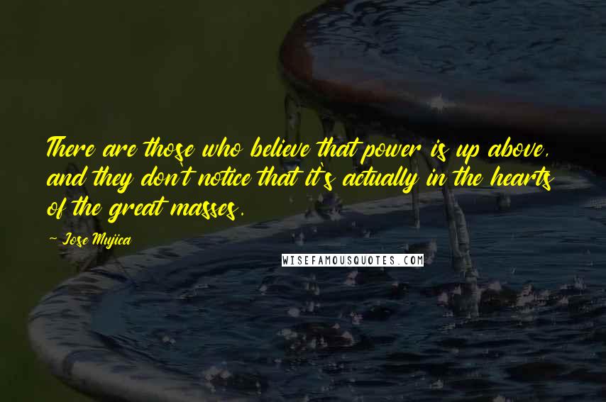 Jose Mujica Quotes: There are those who believe that power is up above, and they don't notice that it's actually in the hearts of the great masses.
