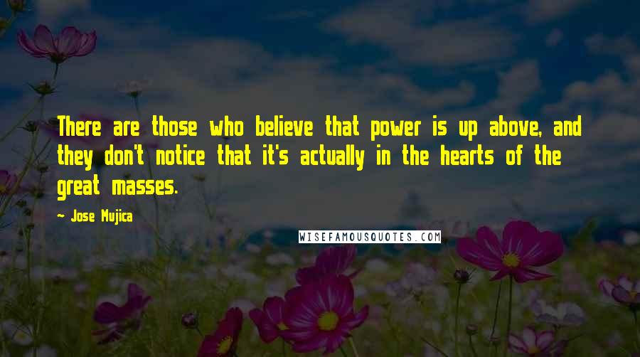 Jose Mujica Quotes: There are those who believe that power is up above, and they don't notice that it's actually in the hearts of the great masses.