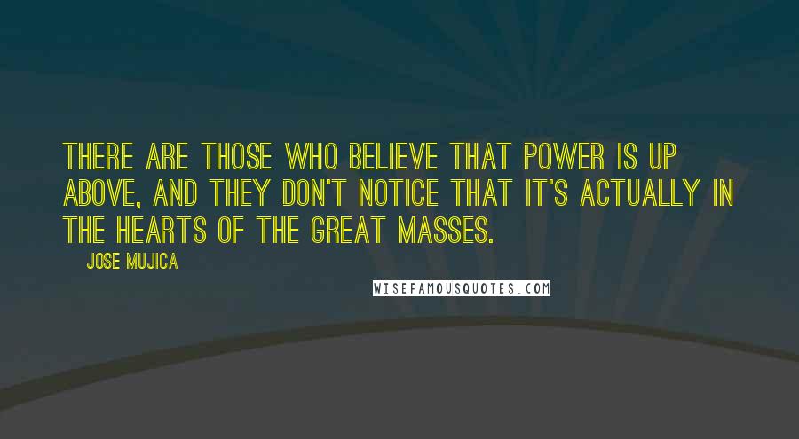 Jose Mujica Quotes: There are those who believe that power is up above, and they don't notice that it's actually in the hearts of the great masses.