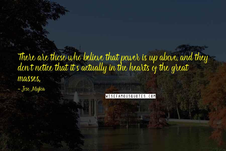 Jose Mujica Quotes: There are those who believe that power is up above, and they don't notice that it's actually in the hearts of the great masses.