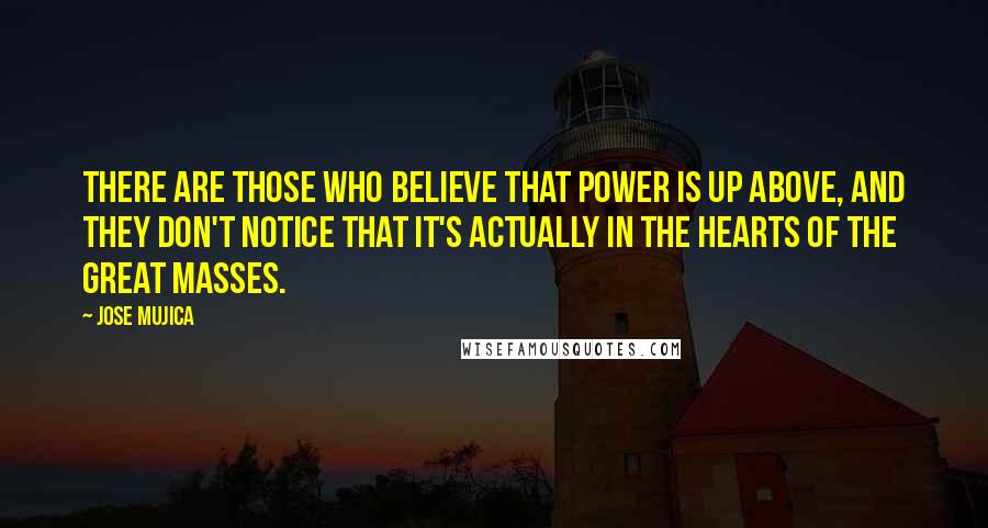 Jose Mujica Quotes: There are those who believe that power is up above, and they don't notice that it's actually in the hearts of the great masses.