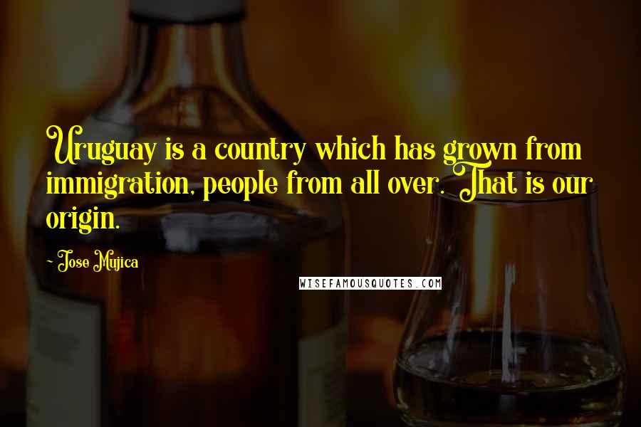 Jose Mujica Quotes: Uruguay is a country which has grown from immigration, people from all over. That is our origin.