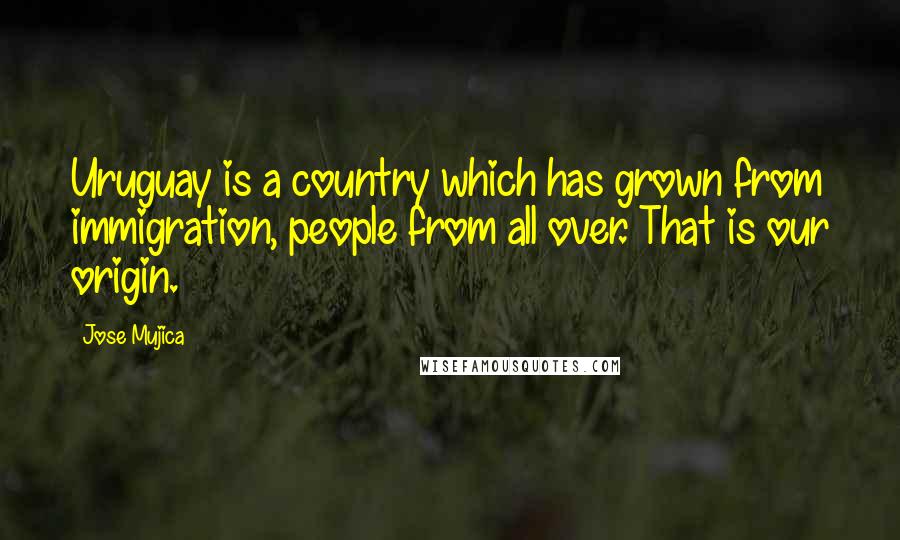 Jose Mujica Quotes: Uruguay is a country which has grown from immigration, people from all over. That is our origin.