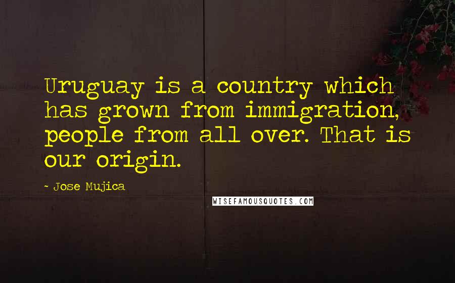 Jose Mujica Quotes: Uruguay is a country which has grown from immigration, people from all over. That is our origin.