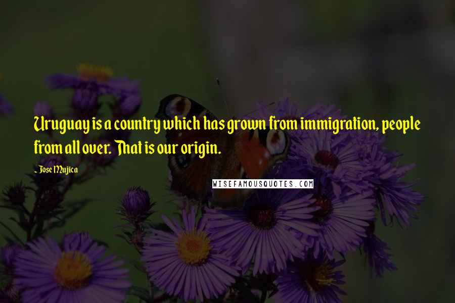 Jose Mujica Quotes: Uruguay is a country which has grown from immigration, people from all over. That is our origin.