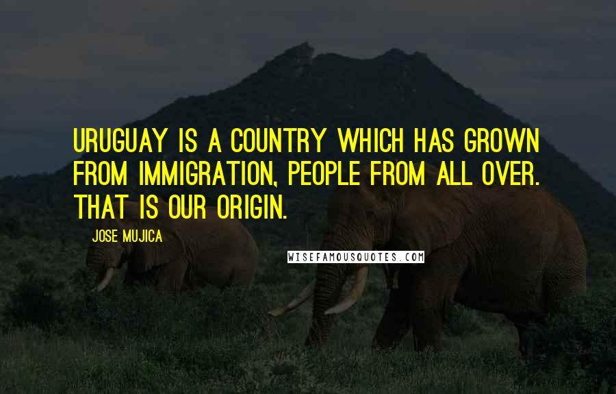 Jose Mujica Quotes: Uruguay is a country which has grown from immigration, people from all over. That is our origin.